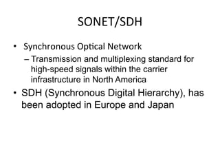 SONET/SDH	
  
•  	
  Synchronous	
  Op)cal	
  Network	
  
– Transmission and multiplexing standard for
high-speed signals within the carrier
infrastructure in North America	
  
•  SDH (Synchronous Digital Hierarchy), has
been adopted in Europe and Japan	
  
 