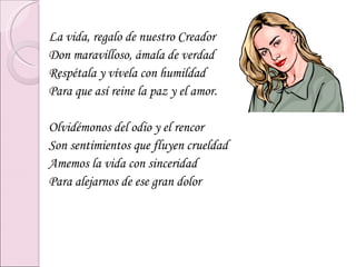 La vida, regalo de nuestro Creador Don maravilloso, ámala de verdad Respétala y vívela con humildad Para que así reine la paz y el amor. Olvidémonos del odio y el rencor Son sentimientos que fluyen crueldad Amemos la vida con sinceridad Para alejarnos de ese gran dolor