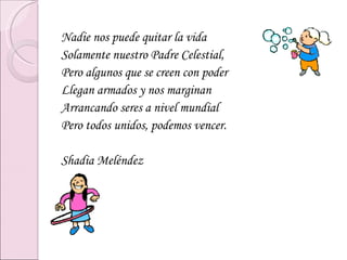 Nadie nos puede quitar la vida Solamente nuestro Padre Celestial, Pero algunos que se creen con poder Llegan armados y nos marginan Arrancando seres a nivel mundial Pero todos unidos, podemos vencer. Shadia Meléndez