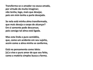 Transforma-se o amador na cousa amada,
por virtude do muito imaginar;
não tenho, logo, mais que desejar,
pois em mim tenho a parte desejada.
Se nela está minha alma transformada,
que mais deseja o corpo de alcançar?
Em si somente pode descansar,
pois consigo tal alma está ligada.
Mas esta linda e pura semidéia,
que, como um acidente em seu sujeito,
assim como a alma minha se conforma,
Está no pensamento como ideia:
[e] o vivo e puro amor de que sou feito,
como a matéria simples busca a forma.
 