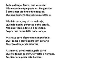 Pede o desejo, Dama, que vos veja:
Não entende o que pede; está enganado.
É este amor tão fino e tão delgado,
Que quem o tem não sabe o que deseja.
Não há cousa, a qual natural seja,
Que não queira perpétuo o seu estado.
Não quer logo o desejo o desejado,
Só por que nunca falte onde sobeja.
Mas este puro afecto em mim se dana:
Que, como a grave pedra tem por arte
O centro desejar da natureza,
Assim meu pensamento, pela parte
Que vai tomar de mim, terrestre e humana,
Foi, Senhora, pedir esta baixeza.
 
