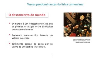 • O mundo é um «desconcerto», no qual
os prémios e castigos estão distribuídos
desencontradamente.
• Crescente interesse dos homens por
valores materiais.
• Sofrimento pessoal do poeta por ser
vítima de um Destino fatal e cruel.
)
O desconcerto do mundo
Temas predominantes da lírica camoniana
Hieronymus Bosh, O jardim das
delícias: Inferno (tríptico, painel
lateral direito), 1503-1504.
 