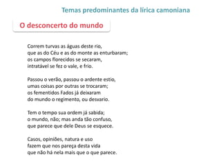 Correm turvas as águas deste rio,
que as do Céu e as do monte as enturbaram;
os campos florecidos se secaram,
intratável se fez o vale, e frio.
Passou o verão, passou o ardente estio,
umas coisas por outras se trocaram;
os fementidos Fados já deixaram
do mundo o regimento, ou desvario.
Tem o tempo sua ordem já sabida;
o mundo, não; mas anda tão confuso,
que parece que dele Deus se esquece.
Casos, opiniões, natura e uso
fazem que nos pareça desta vida
que não há nela mais que o que parece.
O desconcerto do mundo
Temas predominantes da lírica camoniana
 