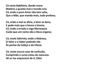 Cá nesta Babilónia, donde mana
Matéria a quanto mal o mundo cria;
Cá, onde o puro Amor não tem valia,
Que a Mãe, que manda mais, tudo profana;
Cá, onde o mal se afina, o bem se dana,
E pode mais que a honra a tirania;
Cá, onde a errada e cega Monarquia
Cuida que um nome vão a Deus engana;
Cá, neste labirinto, onde a Nobreza,
O Valor e o Saber pedindo vão
Às portas da Cobiça e da Vileza;
Cá, neste escuro caos de confusão,
Cumprindo o curso estou da natureza.
Vê se me esquecerei de ti, Sião!
 
