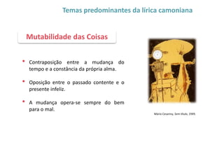 • Contraposição entre a mudança do
tempo e a constância da própria alma.
• Oposição entre o passado contente e o
presente infeliz.
• A mudança opera-se sempre do bem
para o mal.
Mutabilidade das Coisas
Temas predominantes da lírica camoniana
Mário Cesariny, Sem título, 1949.
 