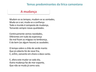 Mudam-se os tempos, mudam-se as vontades,
Muda-se o ser, muda-se a confiança
Todo o mundo é composto de mudança,
Tomando sempre novas qualidades.
Continuamente vemos novidades,
Diferentes em tudo da esperança
Do mal ficam as mágoas na lembrança,
E do bem (se algum houve) as saudades.
O tempo cobre o chão de verde manto
Que já coberto foi de neve fria,
E, enfim, converte em choro o doce canto.
E, afora este mudar-se cada dia,
Outra mudança faz de mor espanto,
Que não se muda já como soía.
A mudança
Temas predominantes da lírica camoniana
 