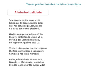 Sete anos de pastor Jacob servia
Labão, pai de Raquel, serrana bela;
Mas não servia ao pai, servia a ela,
E a ela só por prêmio pretendia.
Os dias, na esperança de um só dia,
Passava, contentando-se com vê-la;
Porém o pai, usando de cautela,
Em lugar de Raquel lhe dava Lia.
Vendo o triste pastor que com enganos
Lhe fora assim negada a sua pastora,
Como se a não tivera merecida,
Começa de servir outros sete anos,
Dizendo: — Mais servira, se não fora
Pera tão longo amor tão curta a vida!
A Intertextualidade
Temas predominantes da lírica camoniana
 