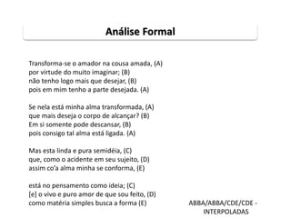 Transforma-se o amador na cousa amada, (A)
por virtude do muito imaginar; (B)
não tenho logo mais que desejar, (B)
pois em mim tenho a parte desejada. (A)
Se nela está minha alma transformada, (A)
que mais deseja o corpo de alcançar? (B)
Em si somente pode descansar, (B)
pois consigo tal alma está ligada. (A)
Mas esta linda e pura semidéia, (C)
que, como o acidente em seu sujeito, (D)
assim co’a alma minha se conforma, (E)
está no pensamento como ideia; (C)
[e] o vivo e puro amor de que sou feito, (D)
como matéria simples busca a forma (E) ABBA/ABBA/CDE/CDE -
INTERPOLADAS
Análise Formal
 