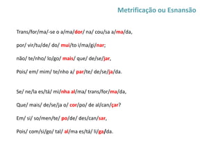 Metrificação ou Esnansão
Trans/for/ma/-se o a/ma/dor/ na/ cou/sa a/ma/da,
por/ vir/tu/de/ do/ mui/to i/ma/gi/nar;
não/ te/nho/ lo/go/ mais/ que/ de/se/jar,
Pois/ em/ mim/ te/nho a/ par/te/ de/se/ja/da.
Se/ ne/la es/tá/ mi/nha al/ma/ trans/for/ma/da,
Que/ mais/ de/se/ja o/ cor/po/ de al/can/çar?
Em/ si/ so/men/te/ po/de/ des/can/sar,
Pois/ com/si/go/ tal/ al/ma es/tá/ li/ga/da.
 