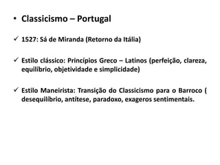 • Classicismo – Portugal
 1527: Sá de Miranda (Retorno da Itália)
 Estilo clássico: Princípios Greco – Latinos (perfeição, clareza,
equilíbrio, objetividade e simplicidade)
 Estilo Maneirista: Transição do Classicismo para o Barroco (
desequilíbrio, antítese, paradoxo, exageros sentimentais.
 