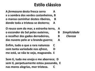 Estilo clássico
A fermosura desta fresca serra A
e a sombra dos verdes castanheiros, B
o manso caminhar destes ribeiros, B
donde toda a tristeza se desterra; A
O rouco som do mar, a estranha terra, A
o esconder do Sol pelos outeiros, B Simplicidade
o recolher dos gados derradeiros, B Clareza
das nuvens pelo ar a branda guerra; A
Enfim, tudo o que a rara natureza C
com tanta variedade nos ofrece, D
me está, se não te vejo, magoando. E
Sem ti, tudo me enoja e me aborrece; D
sem ti, perpetuamente estou passando, E
nas mores alegrias, mor tristeza. C
 