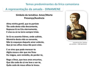 A representação da amada - DINAMENE
Temas predominantes da lírica camoniana
Leonardo da Vinci, Senhora
com arminho, c. 1483 (pormenor).
Símbolo da temática: Amor/Morte
Presença/Ausência
Alma minha gentil, que te partiste
Tão cedo desta vida descontente,
Repousa lá no Céu eternamente,
E viva eu cá na terra sempre triste.
Se lá no assento Etéreo, onde subiste,
Memória desta vida se consente,
Não te esqueças daquele amor ardente,
Que já nos olhos meus tão puro viste.
E se vires que pode merecer-te
Algũa cousa a dor que me ficou
Da mágoa, sem remédio, de perder-te,
Roga a Deus, que teus anos encurtou,
Que tão cedo de cá me leve a ver-te,
Quão cedo de meus olhos te levou.
 