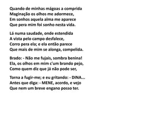 Quando de minhas mágoas a comprida
Maginação os olhos me adormece,
Em sonhos aquela alma me aparece
Que pera mim foi sonho nesta vida.
Lá numa saudade, onde estendida
A vista pelo campo desfalece,
Corro pera ela; e ela então parece
Que mais de mim se alonga, compelida.
Brado: - Não me fujais, sombra benina!
Ela, os olhos em mim c'um brando pejo,
Como quem diz que já não pode ser,
Torna a fugir-me; e eu gritando: - DINA...
Antes que diga: - MENE, acordo, e vejo
Que nem um breve engano posso ter.
 