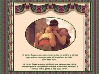 Há certas horas, que só queremos a mão no ombro, o abraço apertado ou mesmo o estar ali, quietinho, ao lado... Sem nada dizer... Há certas horas, quando sentimos que estamos pra chorar, que desejamos uma presença amiga, a nos ouvir paciente, a brincar com a gente, a nos fazer sorrir... 