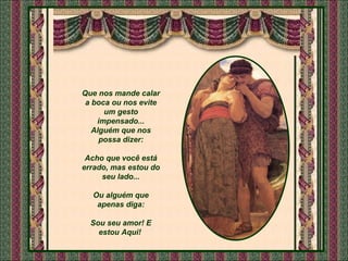 Que nos mande calar a boca ou nos evite um gesto impensado... Alguém que nos possa dizer: Acho que você está errado, mas estou do seu lado... Ou alguém que apenas diga: Sou seu amor! E estou Aqui!  