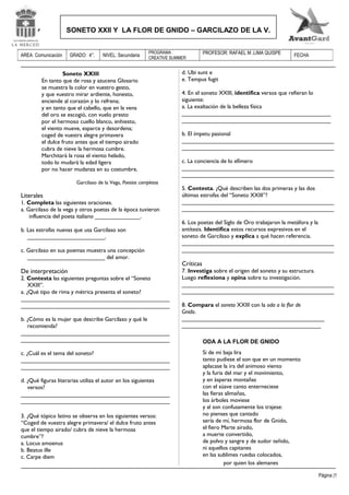 SONETO XXII Y LA FLOR DE GNIDO – GARCILAZO DE LA V.

AREA: Comunicación

GRADO: 4°.

NIVEL: Secundaria

PROGRAMA :
CREATIVE SUMMER

Soneto XXIII
En tanto que de rosa y azucena Glosario
se muestra la color en vuestro gesto,
y que vuestro mirar ardiente, honesto,
enciende al corazón y lo refrena;
y en tanto que el cabello, que en la vena
del oro se escogió, con vuelo presto
por el hermoso cuello blanco, enhiesto,
el viento mueve, esparce y desordena;
coged de vuestra alegre primavera
el dulce fruto antes que el tiempo airado
cubra de nieve la hermosa cumbre.
Marchitará la rosa el viento helado,
todo lo mudará la edad ligera
por no hacer mudanza en su costumbre.
Garcilaso de la Vega, Poesías completas

Literales

1. Completa las siguientes oraciones.
a. Garcilaso de la vega y otros poetas de la época tuvieron
influencia del poeta italiano ______________.
b. Las estrofas nuevas que usa Garcilaso son
________________________.
c. Garcilaso en sus poemas muestra una concepción
________________________ del amor.

De interpretación

2. Contesta las siguientes preguntas sobre el “Soneto
XXIII”.
a. ¿Qué tipo de rima y métrica presenta el soneto?
______________________________________________
______________________________________________
b. ¿Cómo es la mujer que describe Garcilaso y qué le
recomienda?
______________________________________________
______________________________________________
c. ¿Cuál es el tema del soneto?
______________________________________________
______________________________________________
d. ¿Qué figuras literarias utiliza el autor en los siguientes
versos?
______________________________________________
______________________________________________
3. ¿Qué tópico latino se observa en los siguientes versos:
“Coged de vuestra alegre primavera/ el dulce fruto antes
que el tiempo airado/ cubra de nieve la hermosa
cumbre”?
a. Locus amoenus
b. Beatus ille
c. Carpe diem

PROFESOR: RAFAEL M .LIMA QUISPE

FECHA

d. Ubi sunt e
e. Tempus fugit
4. En el soneto XXIII, identifica versos que refieran lo
siguiente:
a. La exaltación de la belleza física
______________________________________________
______________________________________________
b. El ímpetu pasional
_______________________________________________
_______________________________________________
c. La conciencia de lo efímero
_______________________________________________
_______________________________________________
5. Contesta. ¿Qué describen las dos primeras y las dos
últimas estrofas del “Soneto XXIII”?
_______________________________________________
_______________________________________________
6. Los poetas del Siglo de Oro trabajaron la metáfora y la
antítesis. Identifica estos recursos expresivos en el
soneto de Garcilaso y explica a qué hacen referencia.
_______________________________________________
_______________________________________________

Críticas

7. Investiga sobre el origen del soneto y su estructura.
Luego reflexiona y opina sobre tu investigación.
_______________________________________________
_______________________________________________
8. Compara el soneto XXIII con la oda a la flor de
Gnido.
____________________________________________
___________________________________________
ODA A LA FLOR DE GNIDO
Si de mi baja lira
tanto pudiese el son que en un momento
aplacase la ira del animoso viento
y la furia del mar y el movimiento,
y en ásperas montañas
con el süave canto enterneciese
las fieras alimañas,
los árboles moviese
y al son confusamente los trajese:
no pienses que cantado
sería de mí, hermosa flor de Gnido,
el fiero Marte airado,
a muerte convertido,
de polvo y sangre y de sudor teñido,
ni aquellos capitanes
en las sublimes ruedas colocados,
por quien los alemanes
Página |1

 