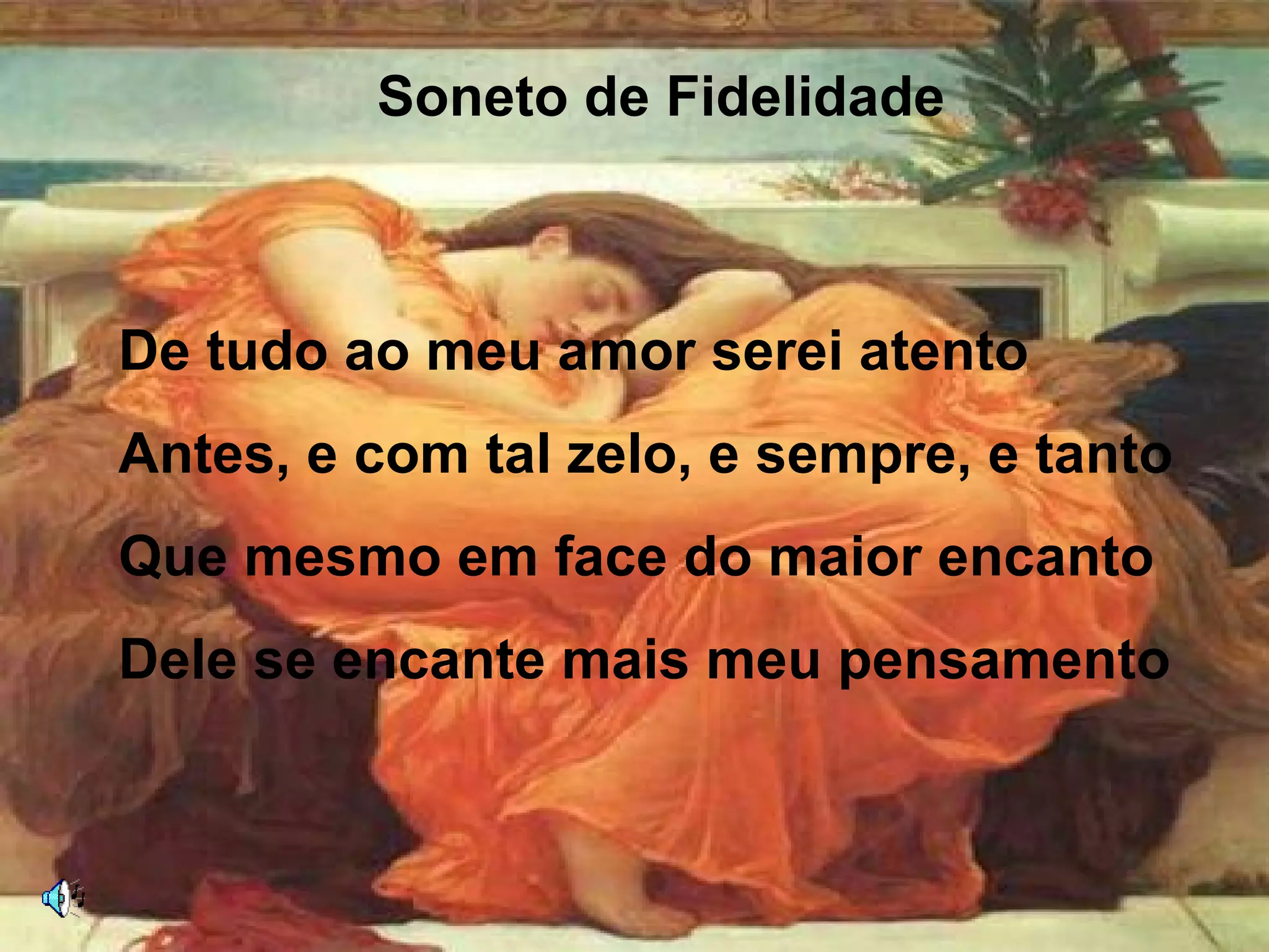 Soneto de Fidelidade
De tudo ao meu amor serei atento
Antes, e com tal zelo, e sempre, e tanto
Que mesmo em face do maior encanto
Dele se encante mais meu pensamento