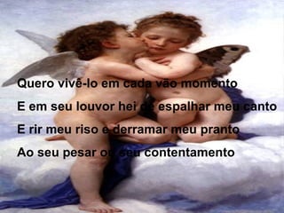 Quero vivê-lo em cada vão momento
E em seu louvor hei de espalhar meu canto
E rir meu riso e derramar meu pranto
Ao seu pesar ou seu contentamento