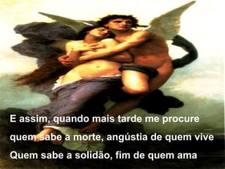 E assim, quando mais tarde me procure
quem sabe a morte, angústia de quem vive
Quem sabe a solidão, fim de quem ama