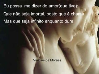 Eu possa me dizer do amor(que tive):
Que não seja imortal, posto que é chama
Mas que seja infinito enquanto dure.
Vinícius de Moraes
.