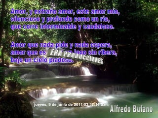 Amor, y extraño amor, este amor mío, silencioso y profundo como un río, que corre interminable y caudaloso. Amor que nada pide y nada espera, amor que es como un lago sin ribera, bajo un cielo piadoso. Alfredo Bufano ERA PRODUCCIONES jueves, 9 de junio de 2011 - 03:32:06 a.m. 