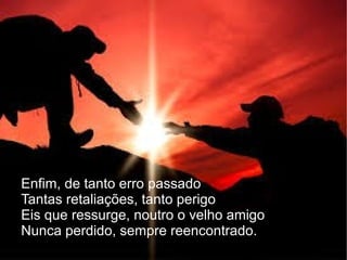 Enfim, de tanto erro passado
Tantas retaliações, tanto perigo
Eis que ressurge, noutro o velho amigo
Nunca perdido, sempre reencontrado.