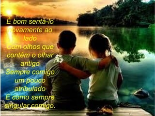 É bom sentá-lo
novamente ao
lado
Com olhos que
contêm o olhar
antigo
Sempre comigo
um pouco
atribulado
E como sempre
singular comigo.
 