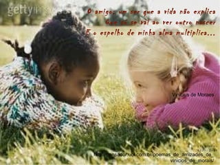 O amigo: um ser que a vida não explica
Que só se vai ao ver outro nascer
E o espelho de minha alma multiplica...
Vinicius de Moraes
http://pensador.uol.com.br/poemas_de_amizades_de_
vinicios_de_morais/
B y R o s e m a r a
Im a g e n s g o o g le
 