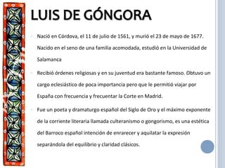 o Nació en Córdova, el 11 de julio de 1561, y murió el 23 de mayo de 1677.
Nacido en el seno de una familia acomodada, estudió en la Universidad de
Salamanca
o Recibió órdenes religiosas y en su juventud era bastante famoso. Obtuvo un
cargo eclesiástico de poca importancia pero que le permitió viajar por
España con frecuencia y frecuentar la Corte en Madrid.
o Fue un poeta y dramaturgo español del Siglo de Oro y el máximo exponente
de la corriente literaria llamada culteranismo o gongorismo, es una estética
del Barroco español intención de enrarecer y aquilatar la expresión
separándola del equilibrio y claridad clásicos.
 