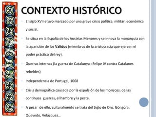 o El siglo XVII etuvo marcado por una grave crisis política, militar, económica
y social.
o Se situa en la España de los Austrias Menores y se innova la monarquía con
la aparición de los Validos (miembros de la aristocracia que ejercen el
poder práctico del rey).
o Guerras internas (la guerra de Catalunya : Felipe IV contra Catalanes
rebeldes)
o Independencia de Portugal, 1668
o Crisis demográfica causada por la expulsión de los moriscos, de las
continuas guerras, el hambre y la peste.
o A pesar de ello, culturalmente se trata del Siglo de Oro: Góngora,
Quevedo, Velázquez…
 