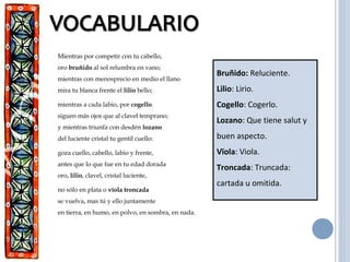 Mientras por competir con tu cabello,
oro bruñido al sol relumbra en vano;
mientras con menosprecio en medio el llano
mira tu blanca frente el lilio bello;
mientras a cada labio, por cogello.
siguen más ojos que al clavel temprano;
y mientras triunfa con desdén lozano
del luciente cristal tu gentil cuello:
goza cuello, cabello, labio y frente,
antes que lo que fue en tu edad dorada
oro, lilio, clavel, cristal luciente,
no sólo en plata o vïola troncada
se vuelva, mas tú y ello juntamente
en tierra, en humo, en polvo, en sombra, en nada.
Bruñido: Reluciente.
Lilio: Lirio.
Cogello: Cogerlo.
Lozano: Que tiene salut y
buen aspecto.
Vïola: Viola.
Troncada: Truncada:
cartada u omitida.
 