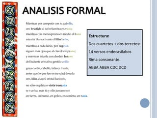 Mientras por competir con tu cabello,
oro bruñido al sol relumbra en vano;
mientras con menosprecio en medio el llano
mira tu blanca frente el lilio bello;
mientras a cada labio, por cogello.
siguen más ojos que al clavel temprano;
y mientras triunfa con desdén lozano
del luciente cristal tu gentil cuello:
goza cuello, cabello, labio y frente,
antes que lo que fue en tu edad dorada
oro, lilio, clavel, cristal luciente,
no sólo en plata o vïola troncada
se vuelva, mas tú y ello juntamente
en tierra, en humo, en polvo, en sombra, en nada.
Estructura:
Dos cuartetos + dos tercetos:
14 versos endecasílabos
Rima consonante.
ABBA ABBA CDC DCD
 