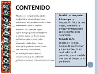 CONTENIDOCONTENIDO
Dividido en dos partes:
o Primera parte:
Descripción física de una
mujer, aludiendo su
bellezay comparándola
con elementos de la
naturaleza.
o Segunda parte:
El paso del tiempo.
Anima a la mujer a vivir
y a que aproveche sus
cualidades en el
presente, pues a medida
que pasa el tiempo las va
perdiendo.
Mientras por competir con tu cabello,
oro bruñido al sol relumbra en vano;
mientras con menosprecio en medio el llano
mira tu blanca frente el lilio bello;
mientras a cada labio, por cogello.
siguen más ojos que al clavel temprano;
y mientras triunfa con desdén lozano
del luciente cristal tu gentil cuello:
goza cuello, cabello, labio y frente,
antes que lo que fue en tu edad dorada
oro, lilio, clavel, cristal luciente,
no sólo en plata o vïola troncada
se vuelva, mas tú y ello juntamente
en tierra, en humo, en polvo, en sombra, en nada.
 
