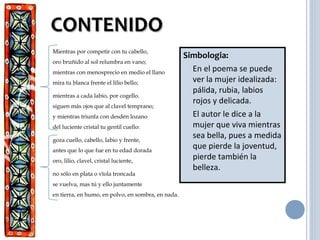 CONTENIDOCONTENIDO
Simbologia:
En el poema se puede
ver la mujer idealizada:
pálida, rubia, labios
rojos y delicada.
El autor le dice a la
mujer que viva mientras
sea bella, pues a medida
que pierde la joventud,
pierde también la
belleza.
Mientras por competir con tu cabello,
oro bruñido al sol relumbra en vano;
mientras con menosprecio en medio el llano
mira tu blanca frente el lilio bello;
mientras a cada labio, por cogello.
siguen más ojos que al clavel temprano;
y mientras triunfa con desdén lozano
del luciente cristal tu gentil cuello:
goza cuello, cabello, labio y frente,
antes que lo que fue en tu edad dorada
oro, lilio, clavel, cristal luciente,
no sólo en plata o vïola troncada
se vuelva, mas tú y ello juntamente
en tierra, en humo, en polvo, en sombra, en nada.
 