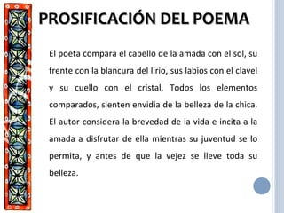 PROSIFICACIÓN DEL POEMAPROSIFICACIÓN DEL POEMA
El poeta compara el cabello de la amada con el sol, su
frente con la blancura del lirio, sus labios con el clavel
y su cuello con el cristal. Todos los elementos
comparados, sienten envidia de la belleza de la chica.
El autor considera la brevedad de la vida e incita a la
amada a disfrutar de ella mientras su juventud se lo
permita, y antes de que la vejez se lleve toda su
belleza.
 