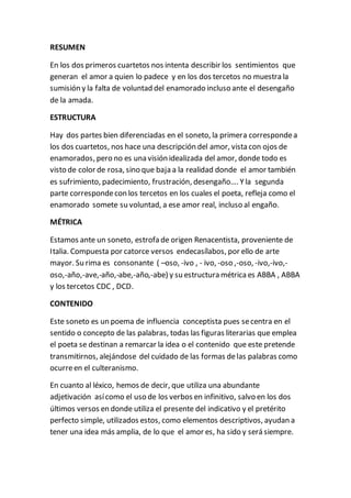 RESUMEN
En los dos primeros cuartetos nos intenta describir los sentimientos que
generan el amor a quien lo padece y en los dos tercetos no muestra la
sumisión y la falta de voluntad del enamorado incluso ante el desengaño
de la amada.
ESTRUCTURA
Hay dos partes bien diferenciadas en el soneto, la primera correspondea
los dos cuartetos, nos hace una descripción del amor, vista con ojos de
enamorados, pero no es una visión idealizada del amor, donde todo es
visto de color de rosa, sino que baja a la realidad donde el amor también
es sufrimiento, padecimiento, frustración, desengaño…. Yla segunda
parte correspondecon los tercetos en los cuales el poeta, refleja como el
enamorado somete su voluntad, a ese amor real, incluso al engaño.
MÉTRICA
Estamos ante un soneto, estrofa de origen Renacentista, proveniente de
Italia. Compuesta por catorce versos endecasílabos, por ello de arte
mayor. Su rima es consonante ( –oso, -ivo , - ivo, -oso ,-oso, -ivo,-ivo,-
oso,-año,-ave,-año,-abe,-año,-abe) y su estructura métricaes ABBA , ABBA
y los tercetos CDC , DCD.
CONTENIDO
Este soneto es un poema de influencia conceptista pues secentra en el
sentido o concepto de las palabras, todas las figuras literarias que emplea
el poeta se destinan a remarcar la idea o el contenido que este pretende
transmitirnos, alejándose del cuidado de las formas delas palabras como
ocurreen el culteranismo.
En cuanto al léxico, hemos de decir, que utiliza una abundante
adjetivación asícomo el uso de los verbos en infinitivo, salvo en los dos
últimos versos en donde utiliza el presente del indicativo y el pretérito
perfecto simple, utilizados estos, como elementos descriptivos, ayudan a
tener una idea más amplia, de lo que el amor es, ha sido y será siempre.
 