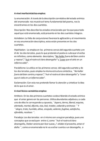 A nivel morfosintácticoemplea:
La enumeración: A través de la descripción correlativa del estado anímico
del enamorado nos muestra el tema fundamental del poema, nos la
encontramos en los dos cuartetos.
Descripción: Nos describe los estados emocionales por los que pasa todo
aquel que está enamorado, está presente en los dos cuartetos íntegros.
Asíndeton: La falta de conjunciones favorecela agilización y el movimiento
en esa enumeración descriptiva, estos están presentes en los dos
cuartetos.
Hipérbaton: Lo emplea en los primeros versos delsegundo cuarteto y en
él de los dos tercetos, pues lo que pretende el poeta es subrayar elverbo
en infinitivo, como elemento descriptivo, “No hallar fuera delbien centro
y reposo”,” huir elrostro al claro desengaño” y “creer que elcielo en un
infierno cabe”.
Paralelismo: Lo utiliza en los primeros versos delsegundo cuarteto y de
los dos tercetos, pues emplea la misma estructura sintáctica, ``No hallar
fuera delbien centro y reposo”,” huir el rostro al claro desengaño” y “creer
que el cielo en un infierno cabe”.
Exclamación: Con esta nos pretende llamar la atención y sintetizar la idea
de lo que es el amor.
A nivel léxico-semánticoemplea:
Antítesis: En los dos primeros cuartetos va describiendo el estado anímico
que el amor genera en las personas. Utiliza abundantes adjetivos y a cada
uno de ellos le correspondesu opuesto, ``áspero, tierno, liberal, esquivo,
alentado, mortal, difunto, vivo, leal, traidor, cobarde y animoso: ´´ Y
``alegre, triste, humilde, altivo, enojado, valiente, fugitivo, satisfecho,
ofendido, receloso: ´´.
Paradoja: Los dos tercetos en sí mismo son una gran paradoja, pues une
conceptos que se excluyen entre sí, como ``huir el rostro alclaro
desengaño, /beber veneno por licor suave, / olvidar el provecho, amar el
daño:´´, como un enamorado no le va a echar cuenta a un desengaño, o
 