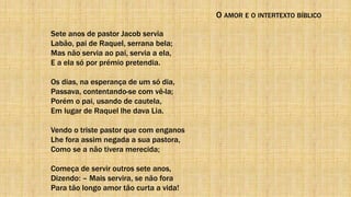 O AMOR E O INTERTEXTO BÍBLICO
Sete anos de pastor Jacob servia
Labão, pai de Raquel, serrana bela;
Mas não servia ao pai, servia a ela,
E a ela só por prémio pretendia.
Os dias, na esperança de um só dia,
Passava, contentando-se com vê-la;
Porém o pai, usando de cautela,
Em lugar de Raquel lhe dava Lia.
Vendo o triste pastor que com enganos
Lhe fora assim negada a sua pastora,
Como se a não tivera merecida;
Começa de servir outros sete anos,
Dizendo: – Mais servira, se não fora
Para tão longo amor tão curta a vida!
 
