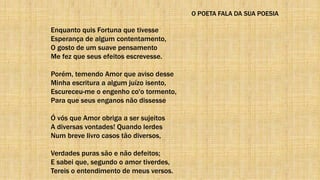 O POETA FALA DA SUA POESIA
Enquanto quis Fortuna que tivesse
Esperança de algum contentamento,
O gosto de um suave pensamento
Me fez que seus efeitos escrevesse.
Porém, temendo Amor que aviso desse
Minha escritura a algum juízo isento,
Escureceu-me o engenho co'o tormento,
Para que seus enganos não dissesse
Ó vós que Amor obriga a ser sujeitos
A diversas vontades! Quando lerdes
Num breve livro casos tão diversos,
Verdades puras são e não defeitos;
E sabei que, segundo o amor tiverdes,
Tereis o entendimento de meus versos.
 