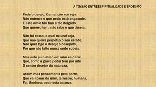 A TENSÃO ENTRE ESPIRITUALIDADE E EROTISMO
Pede o desejo, Dama, que vos veja:
Não entende o que pede; está enganado.
É este amor tão fino e tão delgado,
Que quem o tem, não sabe o que deseja.
Não há cousa, a qual natural seja,
Que não queira perpétuo o seu estado.
Não quer logo o desejo o desejado,
Por que não falte nunca onde sobeja.
Mas este puro afeto em mim se dana:
Que, como a grave pedra tem por arte
O centro desejar da natureza,
Assim meu pensamento pela parte,
Que vai tomar de mim, terrestre, humana,
Foi, Senhora, pedir esta baixeza.
 