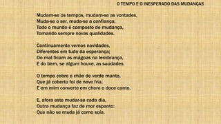 O TEMPO E O INESPERADO DAS MUDANÇAS
Mudam-se os tempos, mudam-se as vontades,
Muda-se o ser, muda-se a confiança;
Todo o mundo é composto de mudança,
Tomando sempre novas qualidades.
Continuamente vemos novidades,
Diferentes em tudo da esperança;
Do mal ficam as mágoas na lembrança,
E do bem, se algum houve, as saudades.
O tempo cobre o chão de verde manto,
Que já coberto foi de neve fria,
E em mim converte em choro o doce canto.
E, afora este mudar-se cada dia,
Outra mudança faz de mor espanto:
Que não se muda já como soía.
 