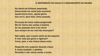 O SENTIMENTO DO EXÍLIO E O DESCONCERTO DO MUNDO
Na ribeira do Eufrates assentado,
Discorrendo me achei pela memória
Aquele breve bem, aquela glória,
Que em ti, doce Sião, tinha passado.
Da causa de meus males perguntado
Me foi: Como não cantas a história
De teu passado bem e da vitória
Que sempre de teu mal hás alcançado?
Não sabes, que a quem canta se lhe esquece
O mal, inda que grave e rigoroso?
Canta, pois, e não chores dessa sorte.
Respondi com suspiros: Quando cresce
A muita saudade, o piedoso
Remédio é não cantar senão a morte.
 