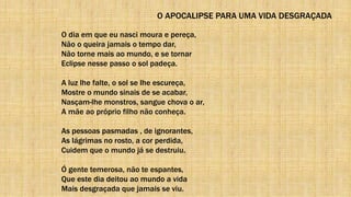 O APOCALIPSE PARA UMA VIDA DESGRAÇADA
O dia em que eu nasci moura e pereça,
Não o queira jamais o tempo dar,
Não torne mais ao mundo, e se tornar
Eclipse nesse passo o sol padeça.
A luz lhe falte, o sol se lhe escureça,
Mostre o mundo sinais de se acabar,
Nasçam-lhe monstros, sangue chova o ar,
A mãe ao próprio filho não conheça.
As pessoas pasmadas , de ignorantes,
As lágrimas no rosto, a cor perdida,
Cuidem que o mundo já se destruiu.
Ó gente temerosa, não te espantes,
Que este dia deitou ao mundo a vida
Mais desgraçada que jamais se viu.
 