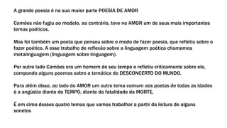 A grande poesia é na sua maior parte POESIA DE AMOR
Camões não fugiu ao modelo, ao contrário, teve no AMOR um de seus mais importantes
temas poéticos.
Mas foi também um poeta que pensou sobre o modo de fazer poesia, que refletiu sobre o
fazer poético. A esse trabalho de reflexão sobre a linguagem poética chamamos
metalinguagem (linguagem sobre linguagem).
Por outro lado Camões era um homem do seu tempo e refletiu criticamente sobre ele,
compondo alguns poemas sobre a temática do DESCONCERTO DO MUNDO.
Para além disso, ao lado do AMOR um outro tema comum aos poetas de todas as idades
é a angústia diante do TEMPO, diante da fatalidade da MORTE.
É em cima desses quatro temas que vamos trabalhar a partir da leitura de alguns
sonetos
 