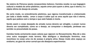 Na esteira de Petrarca (poeta renascentista italiano), Camões recebe na sua bagagem
cultural o modelo do amor platônico, aquele amor para quem a alma, que é eterna, é o
objeto último do desejo do amado.
De certo modo, no entendimento platônico, que vigorou transformado e cristianizado
por toda a idade média, amar o corpo é saber que se ama aquilo que não é eterno,
aquilo que padece com o tempo e que está fadado à morte.
Sendo assim o corpo desejado da amada nunca deveria ser atingido, o prazer nunca
deveria ser completado, como se o desejo, ao conquistar o desejado, perdesse seu
sentido na precariedade da posse.
Camões herda certamente esses valores que vigoram no Renascimento. Mas dá a eles
uma outra roupagem mais terrena. Não desfigura a idealização feminina, mas
reconhece no corpo uma via de acesso à própria alma. Desse modo abre espaço ao
erotismo, ao gozo do amor carnal que ele desejaria experimentar.
 