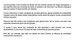Luís de Camões é sem sombra de dúvida um dos maiores poetas em língua portuguesa, o
que significa dizer que os poetas de todos os tempos a ele retornam e se deixam impregnar
pela sua poesia. É nesse sentido um clássico.
A lírica camoniana é vasta, composta de variados gêneros, alguns herdados da antiguidade
(elegias) outros da Idade média (redondilhas) outros ainda do próprio mundo renascentista
italiano (sonetos).
Petrarca (sec XIV) utilizou com frequência esse gênero lírico. Ele se tornou uma das mais
evidentes referências para Luís de Camões
O soneto é uma forma fixa composta de dois quartetos e dois tercetos com versos
decassílabos. É uma forma fixa que até hoje é retomada por grandes poetas
Para dar um exemplo aqui está um soneto do nosso Vinícius de Moraes de tonalidade
francamente camoniana.
 