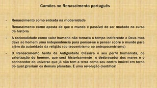Camões no Renascimento português
- Renascimento como entrada na modernidade
- Renascimento como aposta de que o mundo é passível de ser mudado no curso
da história
- A racionalidade como valor humano não tornava o tempo indiferente a Deus mas
dava ao homem uma independência para pensar-se e pensar sobre o mundo para
além da autoridade da religião (do teocentrismo ao antropocentrismo)
- O Renascimento herda da Antiguidade Clássica o seu perfil humanista, de
valorização do homem, que será historicamente o desbravador dos mares e o
conhecedor do universo que já não tem a terra como seu centro imóvel em torno
do qual girariam os demais planetas. É uma revolução científica!
 