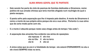 ALMA MINHA GENTIL QUE TE PARTISTE
- Este soneto faz parte do ciclo de poemas de Camões dedicados a Dinamene, nome
poético de sua amada chinesa que teria morrido afogada num naufrágio do qual o
poeta escapou.
- O poeta sofre pela separação que lhe é imposta pelo destino. A morte de Dinamene é
como a morte da sua própria alma porque ela era a sua alma. Portanto é a sua alma
que de certo modo parte com ela.
- E a morte é absurda porque neste caso chega antes do tempo (“tão cedo”)
- A separação dos amantes fica evidente nas séries de oposições:
ela repousa X ele vive
ela no Céu X ele na terra
ela lá X ele cá
- A única coisa que os une é a fatalidade do tempo : ela estará ETERNAMENTE no céu e
ele viverá SEMPRE triste na terra.
 
