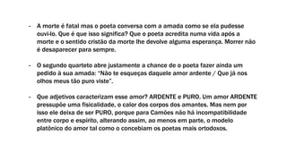 - A morte é fatal mas o poeta conversa com a amada como se ela pudesse
ouvi-lo. Que é que isso significa? Que o poeta acredita numa vida após a
morte e o sentido cristão da morte lhe devolve alguma esperança. Morrer não
é desaparecer para sempre.
- O segundo quarteto abre justamente a chance de o poeta fazer ainda um
pedido à sua amada: “Não te esqueças daquele amor ardente / Que já nos
olhos meus tão puro viste”.
- Que adjetivos caracterizam esse amor? ARDENTE e PURO. Um amor ARDENTE
pressupõe uma fisicalidade, o calor dos corpos dos amantes. Mas nem por
isso ele deixa de ser PURO, porque para Camões não há incompatibilidade
entre corpo e espírito, alterando assim, ao menos em parte, o modelo
platônico do amor tal como o concebiam os poetas mais ortodoxos.
 