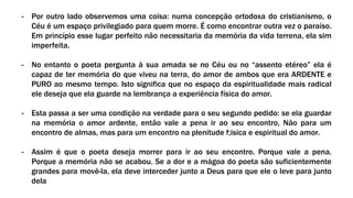 - Por outro lado observemos uma coisa: numa concepção ortodoxa do cristianismo, o
Céu é um espaço privilegiado para quem morre. É como encontrar outra vez o paraíso.
Em princípio esse lugar perfeito não necessitaria da memória da vida terrena, ela sim
imperfeita.
- No entanto o poeta pergunta à sua amada se no Céu ou no “assento etéreo” ela é
capaz de ter memória do que viveu na terra, do amor de ambos que era ARDENTE e
PURO ao mesmo tempo. Isto significa que no espaço da espiritualidade mais radical
ele deseja que ela guarde na lembrança a experiência física do amor.
- Esta passa a ser uma condição na verdade para o seu segundo pedido: se ela guardar
na memória o amor ardente, então vale a pena ir ao seu encontro, Não para um
encontro de almas, mas para um encontro na plenitude f;isica e espiritual do amor.
- Assim é que o poeta deseja morrer para ir ao seu encontro. Porque vale a pena.
Porque a memória não se acabou. Se a dor e a mágoa do poeta são suficientemente
grandes para movê-la, ela deve interceder junto a Deus para que ele o leve para junto
dela
 